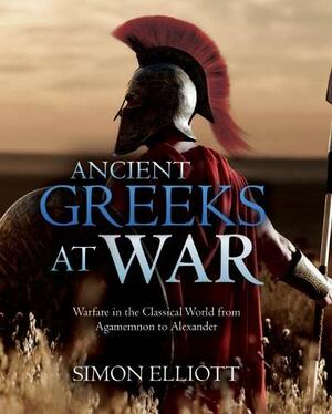 Ancient Greeks at War: Warfare in the Classical World from Agamemnon to Alexander by Simon Elliott