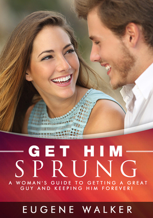 Get Him Sprung!: A Woman's Guide to Getting a Great Guy and Keeping Him Forever! by Eugene Walker