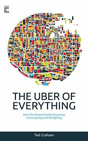 The Uber of Everything: How the Freed Market Economy is Disrupting and Delighting by Ted Graham