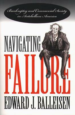 Navigating Failure: Bankruptcy and Commercial Society in Antebellum America by Edward J. Balleisen