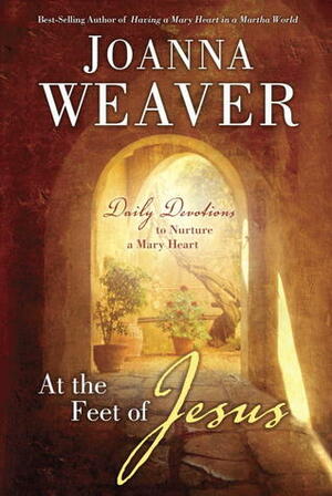 At the Feet of Jesus: Daily Devotions to Nurture a Mary Heart by Joanna Weaver