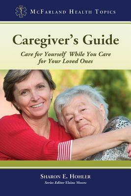 Caregiver's Guide: Care for Yourself While You Care for Your Loved Ones by Sharon E. Hohler