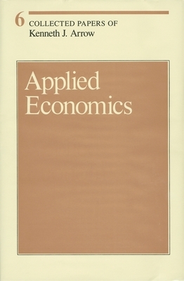 Collected Papers of Kenneth J. Arrow, Volume 6: Applied Economics by Kenneth J. Arrow
