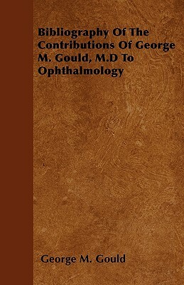 Bibliography Of The Contributions Of George M. Gould, M.D To Ophthalmology by George M. Gould