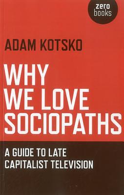 Why We Love Sociopaths: A Guide to Late Capitalist Television by Adam Kotsko