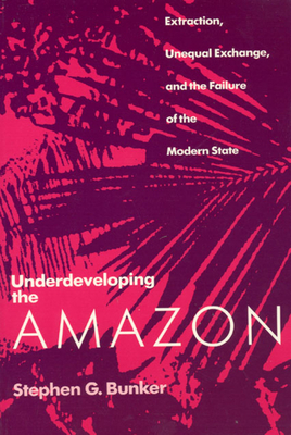 Underdeveloping the Amazon: Extraction, Unequal Exchange, and the Failure of the Modern State by Stephen G. Bunker