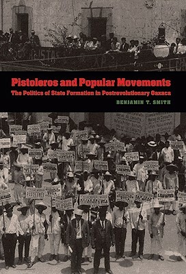 Pistoleros and Popular Movements: The Politics of State Formation in Postrevolutionary Oaxaca by Benjamin T. Smith