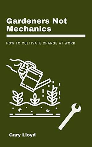 Gardeners Not Mechanics: How to cultivate change at work by Gary Lloyd