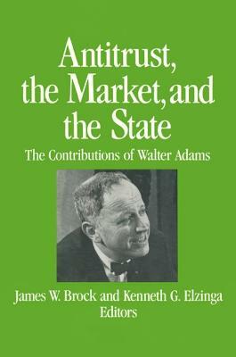 Antitrust, the Market and the State: Contributions of Walter Adams: Contributions of Walter Adams by Kenneth G. Elzinga, James W. Brock