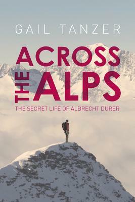 Across the Alps: The Secret Life of Albrecht Dürer by Gail Tanzer