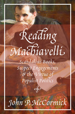 Reading Machiavelli: Scandalous Books, Suspect Engagements, and the Virtue of Populist Politics by John P. McCormick