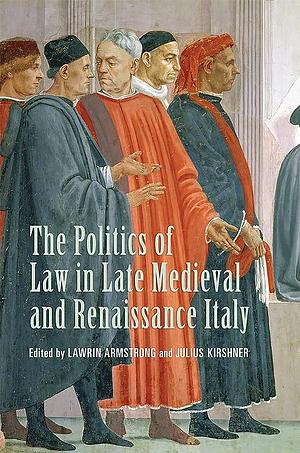 The Politics of Law in Late Medieval and Renaissance Italy: Essays in Honour of Lauro Martines by Julius Kirshner, Lawrin David Armstrong