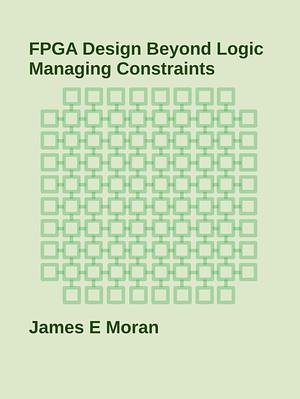 FPGA Design Beyond Logic Managing Constraints  by James E. Moran