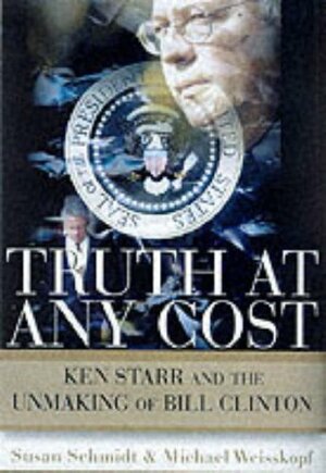 Truth at Any Cost: Ken Starr and the Unmaking of Bill Clinton by Susan Schmidt, Michael Weisskopf