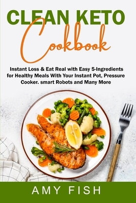 Clean Keto Cookbook: Instant Loss & Eat Real with Easy 5-Ingredients for Healthy Meals With Your Instant Pot, Pressure Cooker, Smart Robots by Amy Fish