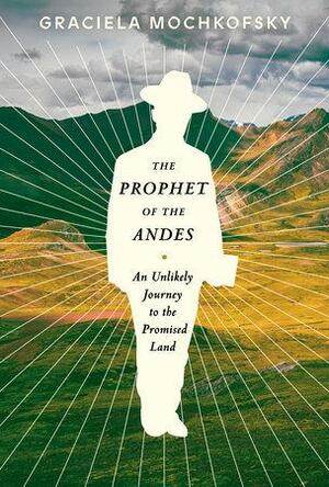 The Prophet of the Andes: An Unlikely Journey to the Promised Land by Graciela Mochkofsky