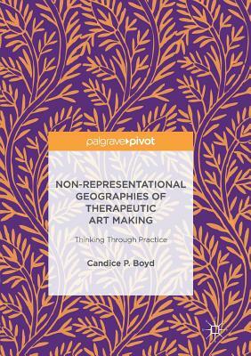 Non-Representational Geographies of Therapeutic Art Making: Thinking Through Practice by Candice P. Boyd