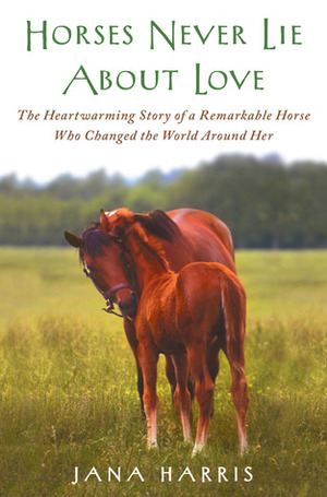 Horses Never Lie about Love: The Heartwarming Story of a Remarkable Horse Who Changed the World Around Her by Jana Harris