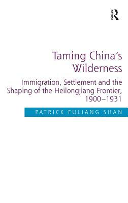 Taming China's Wilderness: Immigration, Settlement and the Shaping of the Heilongjiang Frontier, 1900-1931. by Patrick Fuliang Shan by Patrick Fuliang Shan