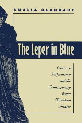 The Leper in Blue: Coercive Performance and the Contemporary Latin American Theater by Amalia Gladhart