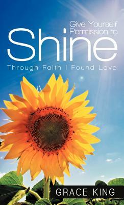 Give Yourself Permission to Shine: Through Faith I Found Love by Grace King