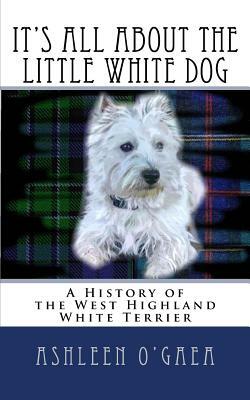 It's All About the Little White Dog: A History of the West Highland White Terrier by Ashleen O'Gaea