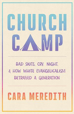 Church Camp: Bad Skits, Cry Night, and How White Evangelicalism Betrayed a Generation by Cara Meredith