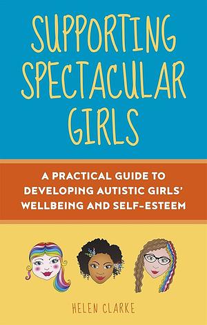 Supporting Spectacular Girls: A Practical Guide to Developing Autistic Girls' Wellbeing and Self-Esteem by Helen Clarke