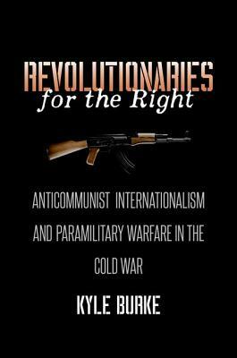 Revolutionaries for the Right: Anticommunist Internationalism and Paramilitary Warfare in the Cold War by Kyle Burke