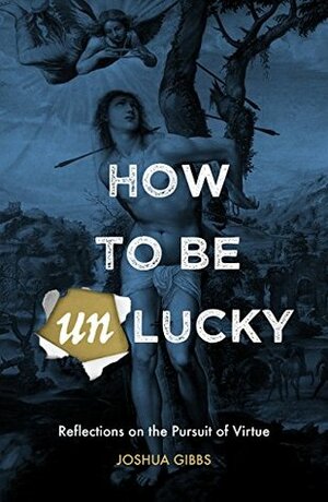 How to Be Unlucky: Reflections on the Pursuit of Virtue by Joshua Gibbs