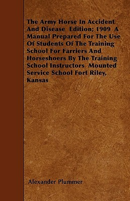 The Army Horse In Accident And Disease Edition; 1909 A Manual Prepared For The Use Of Students Of The Training School For Farriers And Horseshoers By by Alexander Plummer