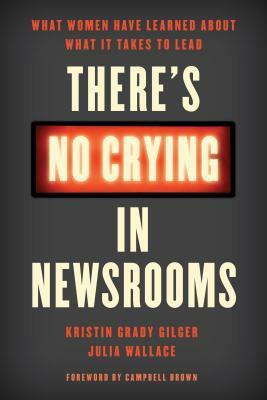 There's No Crying in Newsrooms: What Women Have Learned about What It Takes to Lead by Kristin Gilger, Campbell Brown, Julia Wallace