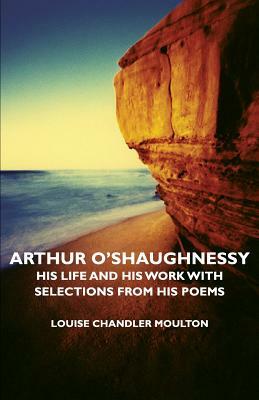 Arthur O'Shaughnessy - His Life and His Work with Selections from His Poems by Louise Chandler Moulton