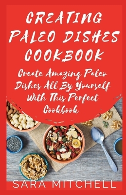 Creating Paleo Dishes Cookbook: Create Amazing Paleo Dishes All By Yourself With This Perfect Cookbook by Sara Mitchell