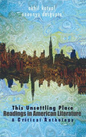 This Unsettling Place: Readings In American Literature: A Critical Anthology by Anannya Dasgupta, Akhil Katyal