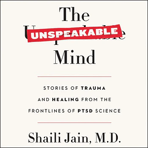 The Unspeakable Mind: Stories of Trauma and Healing from the Frontlines of PTSD Science by Shaili Jain