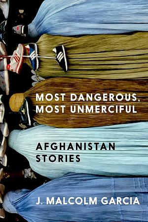 Most Dangerous, Most Unmerciful: Stories from Afghanistan by J. Malcolm Garcia