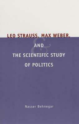 Leo Strauss, Max Weber, and the Scientific Study of Politics by Nasser Behnegar