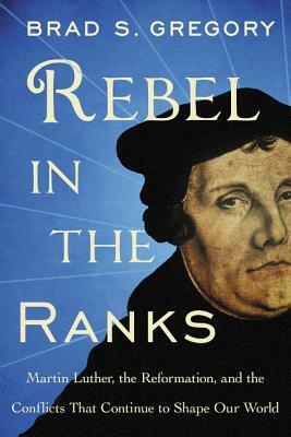 Rebel in the Ranks: Martin Luther, the Reformation, and the Conflicts That Continue to Shape Our World by Brad S. Gregory