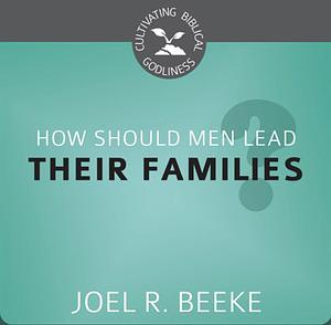 How Should Men Lead Their Families? by Joel R. Beeke