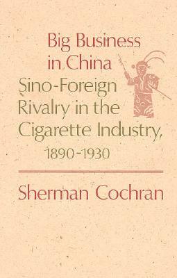 Big Business in China: Sino-Foreign Rivalry in the Cigarette Industry, 1890-1930 by Sherman Cochran