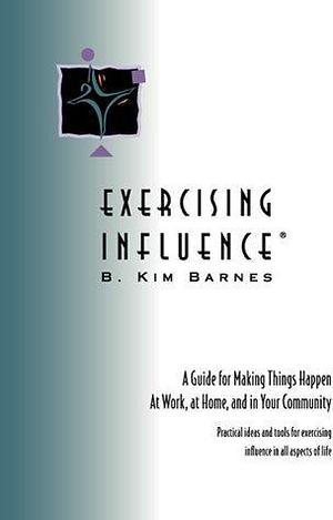 EXERCISING INFLUENCE: A Guide for Making Things Happen at Work, at Home, and in Your Community by B. Kim Barnes, B. Kim Barnes