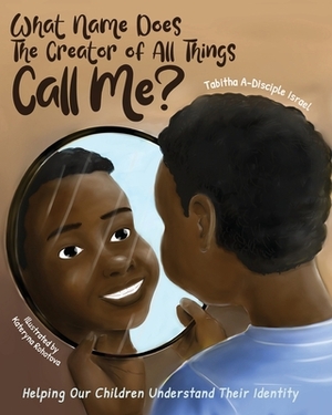 What Name Does The Creator of All Things Call Me?: Helping Our Children Understand Their Identity by Tabitha A-Disciple Israel