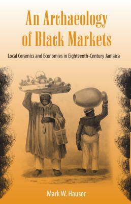 An Archaeology of Black Markets: Local Ceramics and Economies in Eighteenth-Century Jamaica by Mark W. Hauser