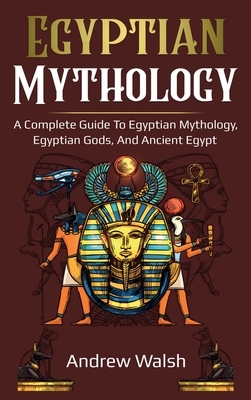 Egyptian Mythology: A Comprehensive Guide to Ancient Egypt by Andrew Walsh