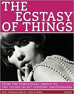 The Ecstasy of Things: From Functional Object to Fetish in Twentieth Century Photography by Thomas Seelig