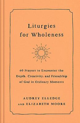 Liturgies for Wholeness: 60 Prayers to Encounter the Depth, Creativity, and Friendship of God in Ordinary Moments by Audrey Elledge, Elizabeth Moore