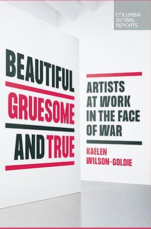 Beautiful, Gruesome, and True: Artists at Work in the Face of War by Kaelen Wilson-Goldie