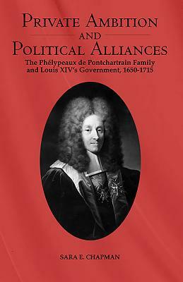 Private Ambition and Political Alliances in Louis XIV's Government: The Phélypeaux de Pontchartrain Family 1650-1715 by Sara Chapman