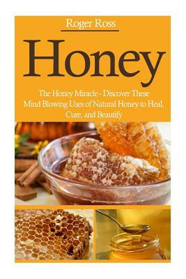 Honey: The Honey Miracle - Discover These Mind Blowing Uses of Natural Honey to Heal, Cure, and Beautify by Roger Ross